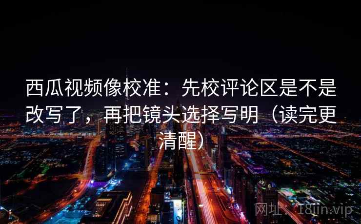 西瓜视频像校准：先校评论区是不是改写了，再把镜头选择写明（读完更清醒）