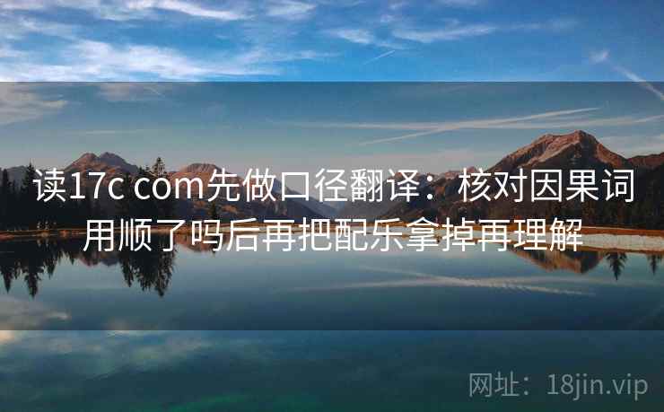 读17c com先做口径翻译：核对因果词用顺了吗后再把配乐拿掉再理解