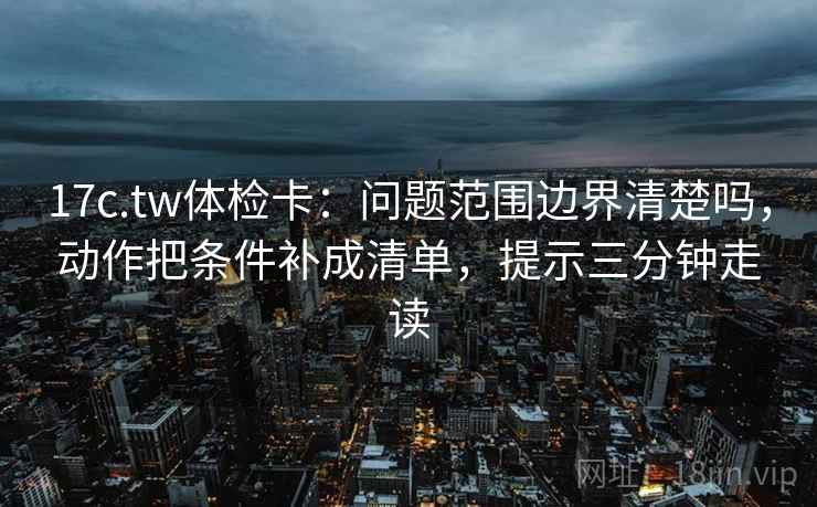 17c.tw体检卡：问题范围边界清楚吗，动作把条件补成清单，提示三分钟走读