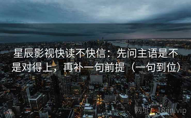 星辰影视快读不快信：先问主语是不是对得上，再补一句前提（一句到位）  第2张