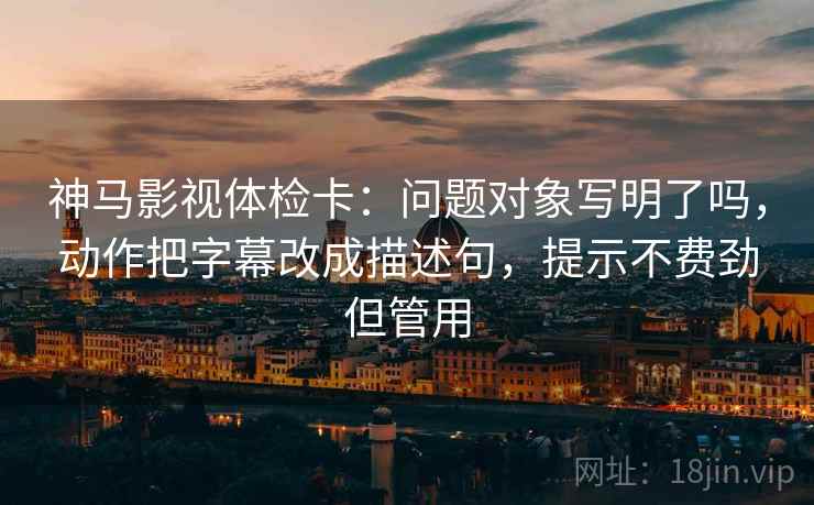 神马影视体检卡：问题对象写明了吗，动作把字幕改成描述句，提示不费劲但管用