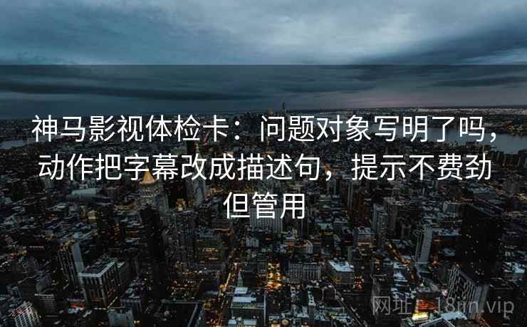 神马影视体检卡：问题对象写明了吗，动作把字幕改成描述句，提示不费劲但管用  第2张