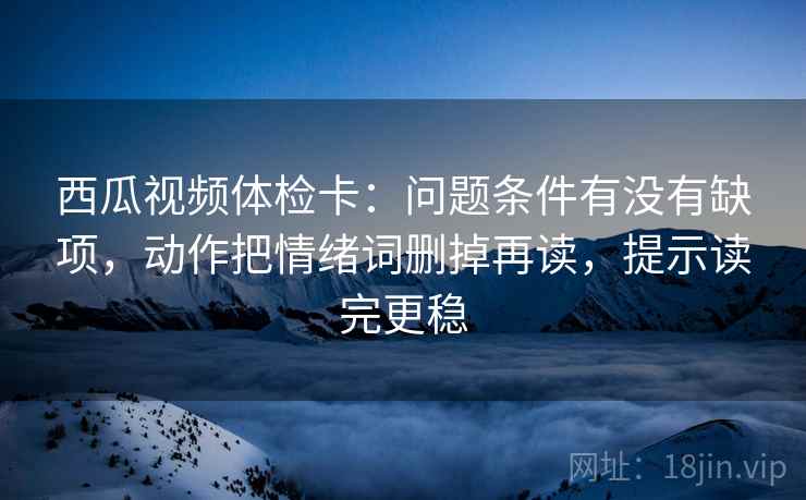 西瓜视频体检卡：问题条件有没有缺项，动作把情绪词删掉再读，提示读完更稳