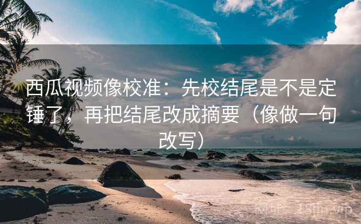 西瓜视频像校准：先校结尾是不是定锤了，再把结尾改成摘要（像做一句改写）