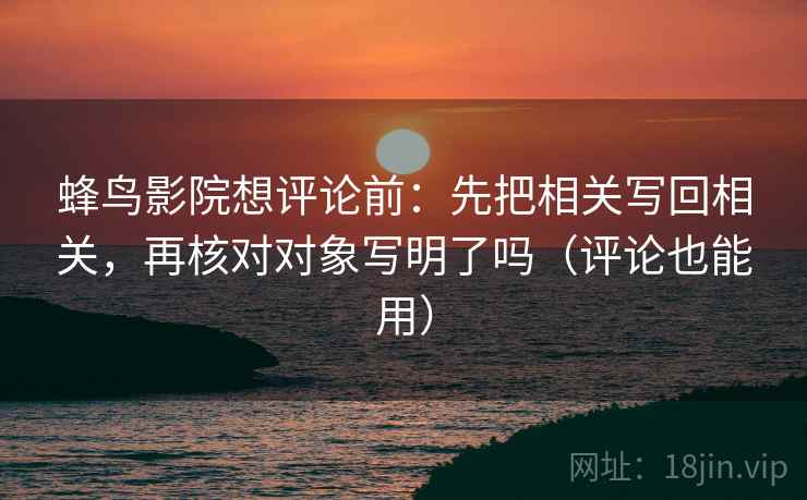 蜂鸟影院想评论前：先把相关写回相关，再核对对象写明了吗（评论也能用）