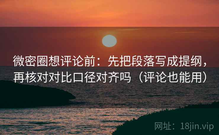 微密圈想评论前：先把段落写成提纲，再核对对比口径对齐吗（评论也能用）