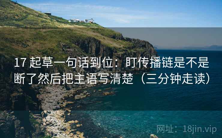17 起草一句话到位：盯传播链是不是断了然后把主语写清楚（三分钟走读）