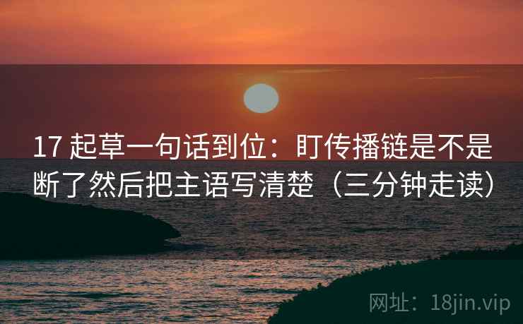17 起草一句话到位：盯传播链是不是断了然后把主语写清楚（三分钟走读）  第2张