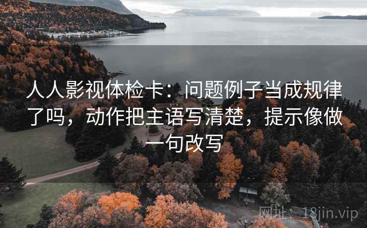 人人影视体检卡：问题例子当成规律了吗，动作把主语写清楚，提示像做一句改写