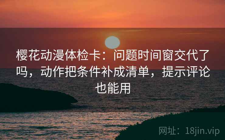 樱花动漫体检卡：问题时间窗交代了吗，动作把条件补成清单，提示评论也能用