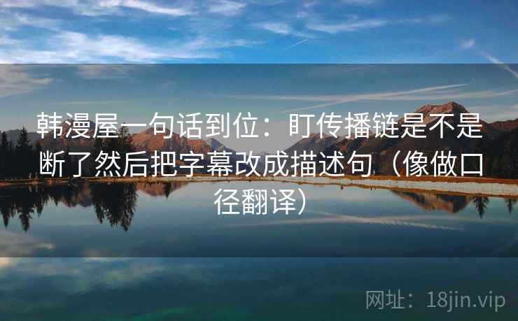 韩漫屋一句话到位：盯传播链是不是断了然后把字幕改成描述句（像做口径翻译）