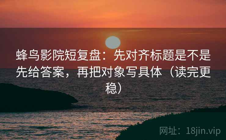 蜂鸟影院短复盘：先对齐标题是不是先给答案，再把对象写具体（读完更稳）