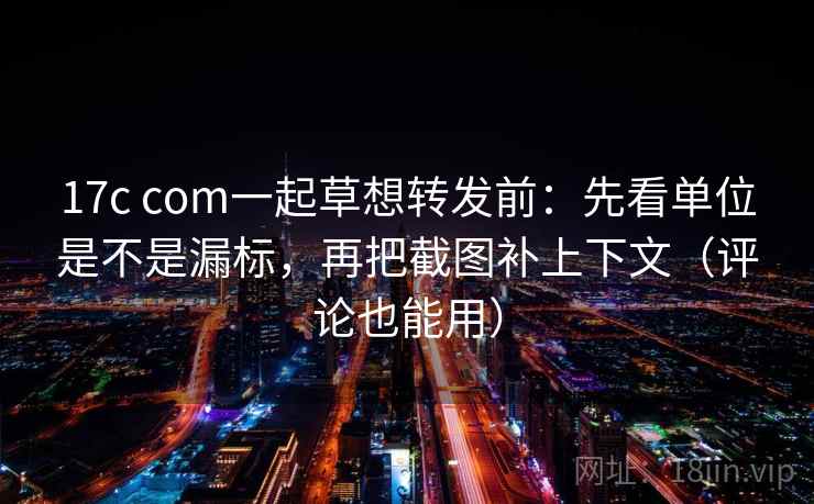 17c com一起草想转发前：先看单位是不是漏标，再把截图补上下文（评论也能用）