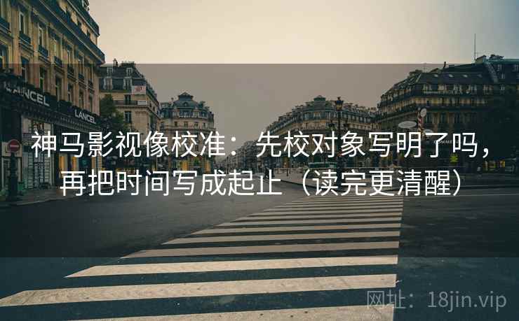 神马影视像校准：先校对象写明了吗，再把时间写成起止（读完更清醒）