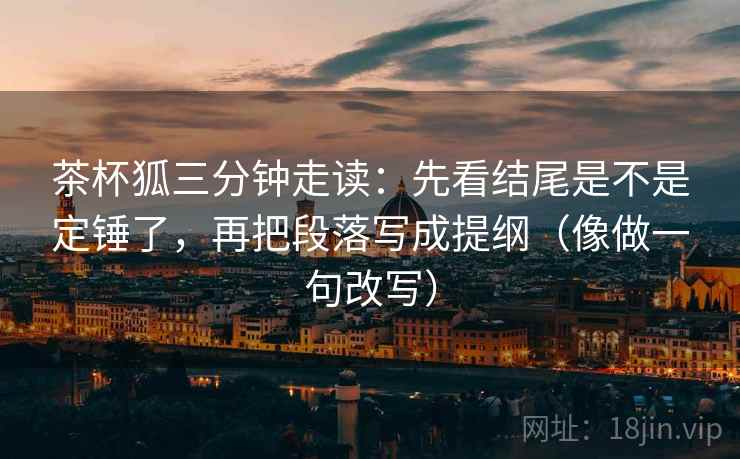 茶杯狐三分钟走读:先看结尾是不是定锤了,再把段落写成提纲(像做一句改写) 第2张 茶杯狐三分钟走读:先看结尾是不是定锤了,再把段落写成提纲(像做一句改写) 第2张