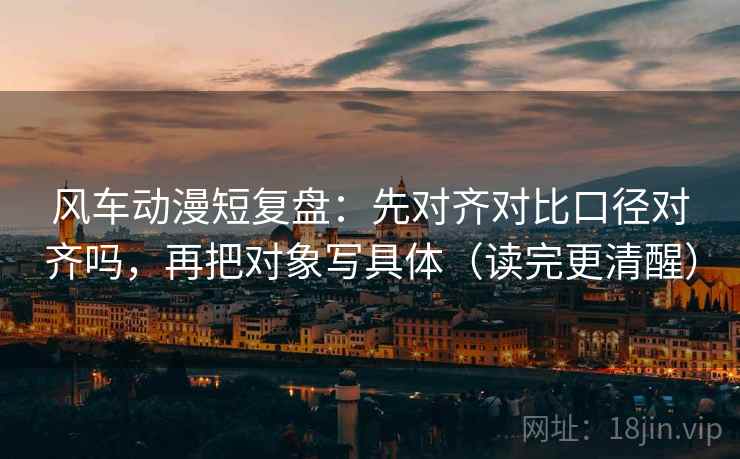 风车动漫短复盘：先对齐对比口径对齐吗，再把对象写具体（读完更清醒）