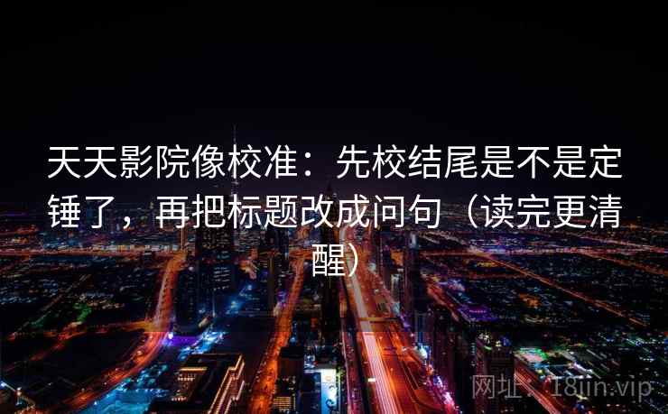 天天影院像校准:先校结尾是不是定锤了,再把标题改成问句(读完更清醒)