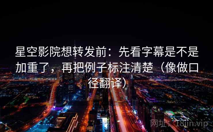 星空影院想转发前:先看字幕是不是加重了,再把例子标注清楚(像做口径翻译)