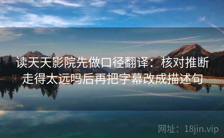 读天天影院先做口径翻译:核对推断走得太远吗后再把字幕改成描述句