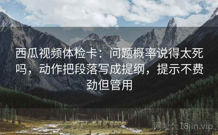 西瓜视频体检卡：问题概率说得太死吗，动作把段落写成提纲，提示不费劲但管用