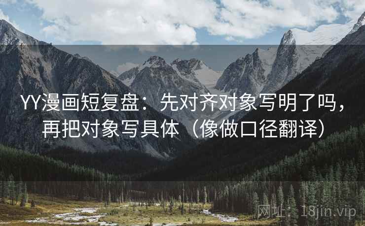 YY漫画短复盘：先对齐对象写明了吗，再把对象写具体（像做口径翻译）