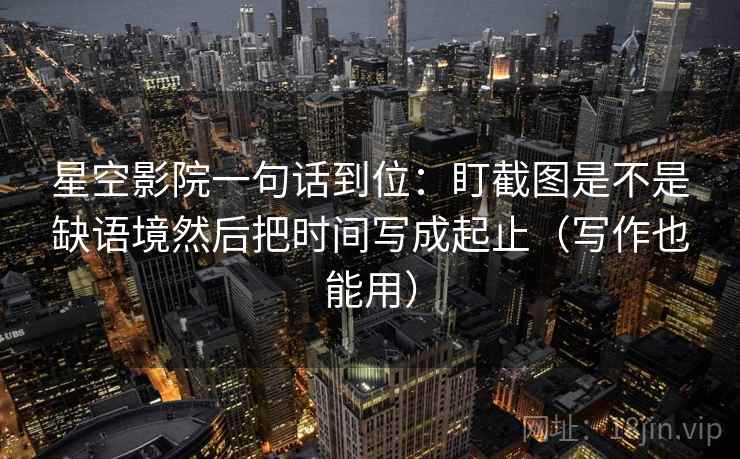 星空影院一句话到位:盯截图是不是缺语境然后把时间写成起止(写作也能用)
