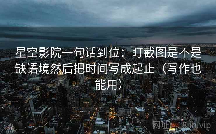 星空影院一句话到位:盯截图是不是缺语境然后把时间写成起止(写作也能用) 第2张 星空影院一句话到位:盯截图是不是缺语境然后把时间写成起止(写作也能用) 第2张